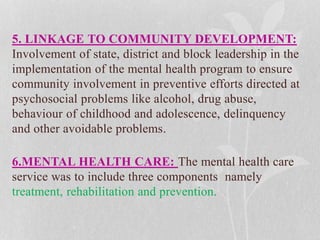 5. LINKAGE TO COMMUNITY DEVELOPMENT:
Involvement of state, district and block leadership in the
implementation of the mental health program to ensure
community involvement in preventive efforts directed at
psychosocial problems like alcohol, drug abuse,
behaviour of childhood and adolescence, delinquency
and other avoidable problems.
6.MENTAL HEALTH CARE: The mental health care
service was to include three components namely
treatment, rehabilitation and prevention.
 