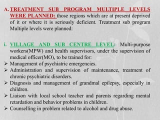 A. TREATMENT SUB PROGRAM MULTIPLE LEVELS
WERE PLANNED: those regions which are at present deprived
of it or where it is seriously deficient. Treatment sub program
Multiple levels were planned:
i. VILLAGE AND SUB CENTRE LEVEL: Multi-purpose
workers(MPW) and health supervisors, under the supervision of
medical officer(MO), to be trained for:
 Management of psychiatric emergencies.
 Administration and supervision of maintenance, treatment of
chronic psychiatric disorders.
 Diagnosis and management of grandmal epilepsy, especially in
children.
 Liaison with local school teacher and parents regarding mental
retardation and behavior problems in children.
 Counselling in problem related to alcohol and drug abuse.
 