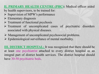 II. PRIMARY HEALTH CENTRE (PHC): Medical officer aided
by health supervisors, to be trained for:
 Supervision of MPW’s performance
 Elementary diagnosis
 Treatment of functional psychosis
 Treatment of uncomplicated cases of psychiatric disorders
associated with physical diseases.
 Management of uncomplicated psychosocial problems.
 Epidemiological surveillance of mental morbidity.
III. DISTRICT HOSPITAL: It was recognized that there should be
at least one psychiatrist attached to every district hospital as an
integral part of district health services. The district hospital should
have 30-50 psychiatric beds.
 