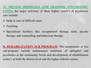IV. MENTAL HOSPITALS AND TRAINING PSYCHIATRIC
UNITS: the major activities of these higher centre’s of psychiatric
care include:
 Help in case of difficult cases.
 Teaching.
 Specialized facilities like occupational therapy units, psycho
therapy, and counselling and behaviour therapy.
B. REHABILITATION SUB PROGRAM: The components of this
sub-program include maintenance treatment of epileptics and
psychotics at the community levels and development of rehabilitation
centre’s at both the district level and the higher referral centres.
 