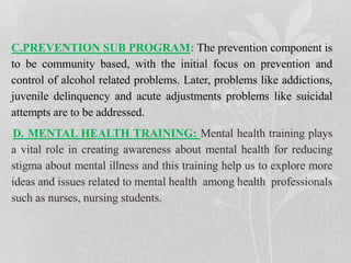 C.PREVENTION SUB PROGRAM: The prevention component is
to be community based, with the initial focus on prevention and
control of alcohol related problems. Later, problems like addictions,
juvenile delinquency and acute adjustments problems like suicidal
attempts are to be addressed.
D. MENTAL HEALTH TRAINING: Mental health training plays
a vital role in creating awareness about mental health for reducing
stigma about mental illness and this training help us to explore more
ideas and issues related to mental health among health professionals
such as nurses, nursing students.
 