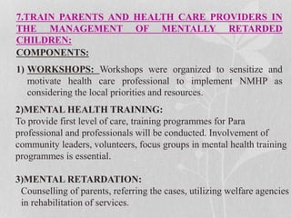 7.TRAIN PARENTS AND HEALTH CARE PROVIDERS IN
THE MANAGEMENT OF MENTALLY RETARDED
CHILDREN:
COMPONENTS:
1) WORKSHOPS: Workshops were organized to sensitize and
motivate health care professional to implement NMHP as
considering the local priorities and resources.
2)MENTAL HEALTH TRAINING:
To provide first level of care, training programmes for Para
professional and professionals will be conducted. Involvement of
community leaders, volunteers, focus groups in mental health training
programmes is essential.
3)MENTAL RETARDATION:
Counselling of parents, referring the cases, utilizing welfare agencies
in rehabilitation of services.
 