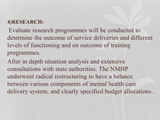 4)RESEARCH:
Evaluate research programmes will be conducted to
determine the outcome of service deliveries and different
levels of functioning and on outcome of training
programmes.
After in depth situation analysis and extensive
consultations with state authorities. The NMHP
underwent radical restructuring to have a balance
between various components of mental health care
delivery system, and clearly specified budget allocations.
 