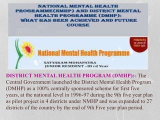 DISTRICT MENTAL HEALTH PROGRAM (DMHP):- The
Central Government launched the District Mental Health Program
(DMHP) as a 100% centrally sponsored scheme for first five
years, at the national level in 1996-97 during the 9th five year plan
as pilot project in 4 districts under NMHP and was expanded to 27
districts of the country by the end of 9th Five year plan period.
 