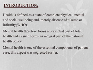 INTRODUCTION:
Health is defined as a state of complete physical, mental
and social wellbeing and merely absence of disease or
infirmity(WHO).
Mental health therefore forms an essential part of total
health and as such forms an integral part of the national
health policy.
Mental health is one of the essential components of patient
care, this aspect was neglected earlier.
 