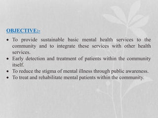 OBJECTIVE:-
 To provide sustainable basic mental health services to the
community and to integrate these services with other health
services.
 Early detection and treatment of patients within the community
itself.
 To reduce the stigma of mental illness through public awareness.
 To treat and rehabilitate mental patients within the community.
 