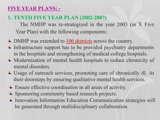 FIVE YEAR PLANS: -
1. TENTH FIVE YEAR PLAN (2002-2007)
The NMHP was re-strategized in the year 2003 (in X Five
Year Plan) with the following components:
DMHP was extended to 100 districts across the country.
Infrastructure support has to be provided psychiatry departments
in the hospitals and strengthening of medical college hospitals.
Modernization of mental health hospitals to reduce chronicity of
mental disorders.
Usage of outreach services, promoting care of chronically ill. At
their doorsteps by ensuring qualitative mental health services.
Ensure effective coordination in all areas of activity.
Sponsoring community based research projects.
Innovation Information Education Communication strategies will
be generated through multidisciplinary collaboration.
 
