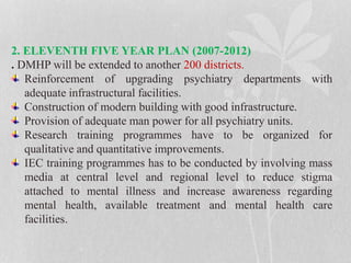 2. ELEVENTH FIVE YEAR PLAN (2007-2012)
. DMHP will be extended to another 200 districts.
Reinforcement of upgrading psychiatry departments with
adequate infrastructural facilities.
Construction of modern building with good infrastructure.
Provision of adequate man power for all psychiatry units.
Research training programmes have to be organized for
qualitative and quantitative improvements.
IEC training programmes has to be conducted by involving mass
media at central level and regional level to reduce stigma
attached to mental illness and increase awareness regarding
mental health, available treatment and mental health care
facilities.
 