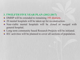 3. TWELFTH FIVE YEAR PLAN (2012-2017)
DMHP will be extended to remaining 193 districts.
20 mental hospitals will be taken up for reconstruction.
Non-viable mental hospitals will be closed or merged with
general hospital.
Long term community based Research Projects will be initiated.
IEC activities will be planned to cover all sections of population.
 