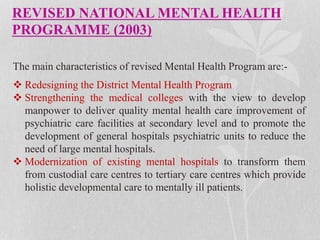 REVISED NATIONAL MENTAL HEALTH
PROGRAMME (2003)
The main characteristics of revised Mental Health Program are:-
 Redesigning the District Mental Health Program
 Strengthening the medical colleges with the view to develop
manpower to deliver quality mental health care improvement of
psychiatric care facilities at secondary level and to promote the
development of general hospitals psychiatric units to reduce the
need of large mental hospitals.
 Modernization of existing mental hospitals to transform them
from custodial care centres to tertiary care centres which provide
holistic developmental care to mentally ill patients.
 