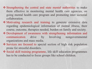  Strengthening the central and state mental authorities to make
them effective in monitoring mental health care agencies, on
going mental health care program and promoting inter sectorial
collaboration.
 Motivating research and training to generate extensive data
regarding epidemiological information of mental illness, their
course, outcome, therapies needed, burden on family and society.
 Development of awareness with strengthening information and
communication drive by Involving nongovernmental
organizations and mass media.
 Services are focused to special section of high risk population
prone for stressful disorders.
 Social skill training programme, life skill education programmes
has to be conducted to focus groups like school children.
 