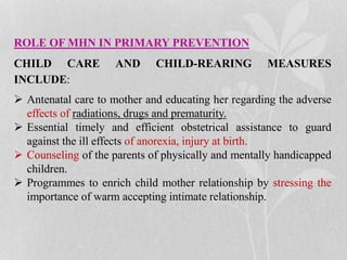 ROLE OF MHN IN PRIMARY PREVENTION
CHILD CARE AND CHILD-REARING MEASURES
INCLUDE:
 Antenatal care to mother and educating her regarding the adverse
effects of radiations, drugs and prematurity.
 Essential timely and efficient obstetrical assistance to guard
against the ill effects of anorexia, injury at birth.
 Counseling of the parents of physically and mentally handicapped
children.
 Programmes to enrich child mother relationship by stressing the
importance of warm accepting intimate relationship.
 