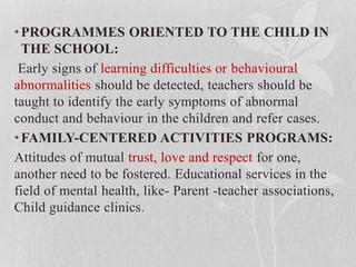•PROGRAMMES ORIENTED TO THE CHILD IN
THE SCHOOL:
Early signs of learning difficulties or behavioural
abnormalities should be detected, teachers should be
taught to identify the early symptoms of abnormal
conduct and behaviour in the children and refer cases.
•FAMILY-CENTERED ACTIVITIES PROGRAMS:
Attitudes of mutual trust, love and respect for one,
another need to be fostered. Educational services in the
field of mental health, like- Parent -teacher associations,
Child guidance clinics.
 
