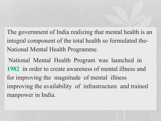 The government of India realizing that mental health is an
integral component of the total health so formulated the-
National Mental Health Programme.
National Mental Health Program was launched in
1982 in order to create awareness of mental illness and
for improving the magnitude of mental illness
improving the availability of infrastructure and trained
manpower in India.
 