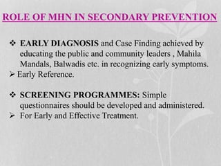 ROLE OF MHN IN SECONDARY PREVENTION
 EARLY DIAGNOSIS and Case Finding achieved by
educating the public and community leaders , Mahila
Mandals, Balwadis etc. in recognizing early symptoms.
 Early Reference.
 SCREENING PROGRAMMES: Simple
questionnaires should be developed and administered.
 For Early and Effective Treatment.
 
