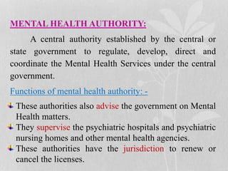 MENTAL HEALTH AUTHORITY:
A central authority established by the central or
state government to regulate, develop, direct and
coordinate the Mental Health Services under the central
government.
Functions of mental health authority: -
These authorities also advise the government on Mental
Health matters.
They supervise the psychiatric hospitals and psychiatric
nursing homes and other mental health agencies.
These authorities have the jurisdiction to renew or
cancel the licenses.
 