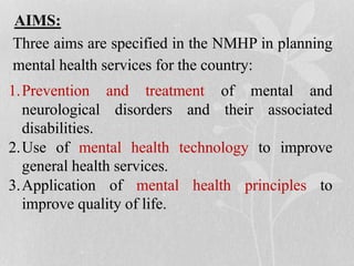AIMS:
Three aims are specified in the NMHP in planning
mental health services for the country:
1.Prevention and treatment of mental and
neurological disorders and their associated
disabilities.
2.Use of mental health technology to improve
general health services.
3.Application of mental health principles to
improve quality of life.
 