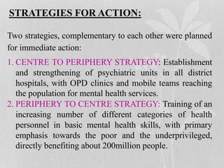 STRATEGIES FOR ACTION:
Two strategies, complementary to each other were planned
for immediate action:
1. CENTRE TO PERIPHERY STRATEGY: Establishment
and strengthening of psychiatric units in all district
hospitals, with OPD clinics and mobile teams reaching
the population for mental health services.
2. PERIPHERY TO CENTRE STRATEGY: Training of an
increasing number of different categories of health
personnel in basic mental health skills, with primary
emphasis towards the poor and the underprivileged,
directly benefiting about 200million people.
 