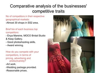 Comparative analysis of the businesses'
competitive traits
No of competitors in their respective
geographical markets:
-Almost 30 shops in SS2 area.
Brief bio of each business top
competitors:
- Enya Mareine, MOCO Bridal Studio
& Keep Gallery.
- Good photoshooting skills.
- Award winning.
How do you compete with your
competitors, in terms of
pricing, advertising and
productvariety?
-Art work.
-Wedding package provided.
-Reasonable prices.
 