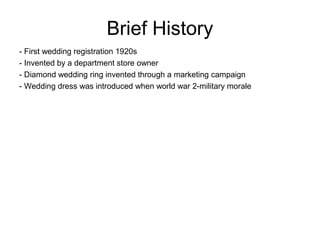 Brief History
- First wedding registration 1920s
- Invented by a department store owner
- Diamond wedding ring invented through a marketing campaign
- Wedding dress was introduced when world war 2-military morale
 