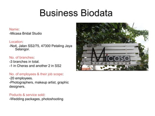 Business Biodata
Name:
-Micasa Bridal Studio
Location:
-No4, Jalan SS2/75, 47300 Petaling Jaya
Selangor.
No. of branches:
-3 branches in total.
-1 in Cheras and another 2 in SS2
No. of employees & their job scope:
-20 employees.
-Photographers, makeup artist, graphic
designers.
Poducts & service sold:
-Wedding packages, photoshooting
 