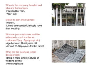 When is the company founded and
who are the founders:
-Founded by Tom.
-Year1998
Motive to start this business:
-Interest.
-Like to see wonderful couple have
their wedding.
Who are your customers and the
estimated curent number of
customers?(e.g . Age group. etc)
-Age between 17-40 years old.
-Around 60-80 projects for this month.
What are the business recent
development?
-Bring in more different styles of
wedding gowns
-Photoshop skills
 