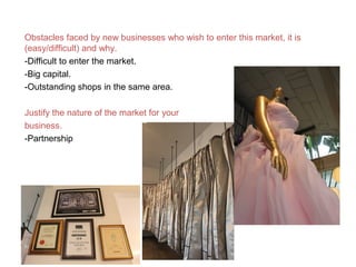 Obstacles faced by new businesses who wish to enter this market, it is
(easy/difficult) and why.
-Difficult to enter the market.
-Big capital.
-Outstanding shops in the same area.
Justify the nature of the market for your
business.
-Partnership
 