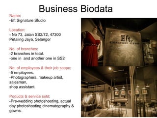 Business Biodata
Name:
-Eft Signature Studio
Location:
- No 73, Jalan SS2/72, 47300
Petaling Jaya, Selangor
No. of branches:
-2 branches in total.
-one in and another one in SS2
No. of employees & their job scope:
-5 employees.
-Photographers, makeup artist,
salesman,
shop assistant.
Poducts & service sold:
-Pre-wedding photoshooting, actual
day photoshooting,cinematography &
gowns.
 