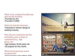 When is the company founded and
who are the founders:
-Founded by Jim.
-Founded in 2005.
Motive to start this business:
-Interested in fashion design &
wedding industry.
Who are your customers and the
estimated curent number of
customers?(e.g . Age
group. etc)
-Age between 20-40 years old.
-30 projects for this month.
What are the business recent
development?
 