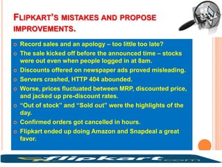 FLIPKART’S MISTAKES AND PROPOSE
IMPROVEMENTS.
 Record sales and an apology – too little too late?
 The sale kicked off before the announced time – stocks
were out even when people logged in at 8am.
 Discounts offered on newspaper ads proved misleading.
 Servers crashed, HTTP 404 abounded.
 Worse, prices fluctuated between MRP, discounted price,
and jacked up pre-discount rates.
 “Out of stock” and “Sold out” were the highlights of the
day.
 Confirmed orders got cancelled in hours.
 Flipkart ended up doing Amazon and Snapdeal a great
favor.
 