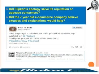  Did Flipkart’s apology salve its reputation or
appease consumers?
 Did the 7 year old e-commerce company believe
excuses and explanations would help?
 