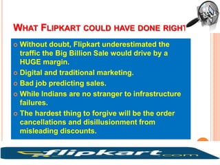 WHAT FLIPKART COULD HAVE DONE RIGHT
 Without doubt, Flipkart underestimated the
traffic the Big Billion Sale would drive by a
HUGE margin.
 Digital and traditional marketing.
 Bad job predicting sales.
 While Indians are no stranger to infrastructure
failures.
 The hardest thing to forgive will be the order
cancellations and disillusionment from
misleading discounts.
 
