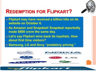 REDEMPTION FOR FLIPKART?
 Flipkart may have received a billion hits on its
website on October 6.
 As Amazon and Snapdeal! Snapdeal reportedly
made $600 crore the same day.
 Let’s say Flipkart wins back its loyalists. How
about first time visitors?
 Samsung, LG and Sony “predatory pricing.”
 