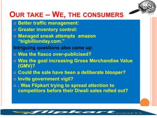 OUR TAKE – WE, THE CONSUMERS
 Better traffic management:
 Greater inventory control:
 Managed sneak attempts amazon
“bigbillionday.com.”
Intriguing questions also came up:
 Was the fiasco over-publicised?
 Was the goal increasing Gross Merchandise Value
(GMV)?
 Could the sale have been a deliberate blooper?
 Invite government vigil?
 . Was Flipkart trying to spread attention to
competitors before their Diwali sales rolled out?
 