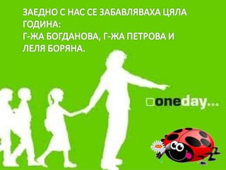 ЗАЕДНО СЪС НАС СЕ ЗАБАВЛЯВАХА ЦЯЛА ГОДИНА:
Г-ЖА БОГДАНОВА, Г-ЖА ПЕТРОВА И ЛЕЛЯ БОРЯНА
 