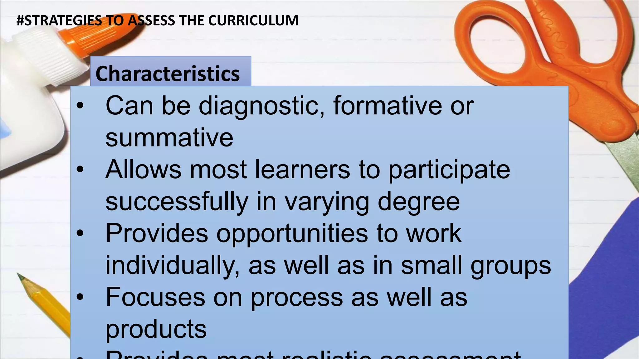 #STRATEGIES TO ASSESS THE CURRICULUM
Characteristics
• Can be diagnostic, formative or
summative
• Allows most learners to participate
successfully in varying degree
• Provides opportunities to work
individually, as well as in small groups
• Focuses on process as well as
products
 