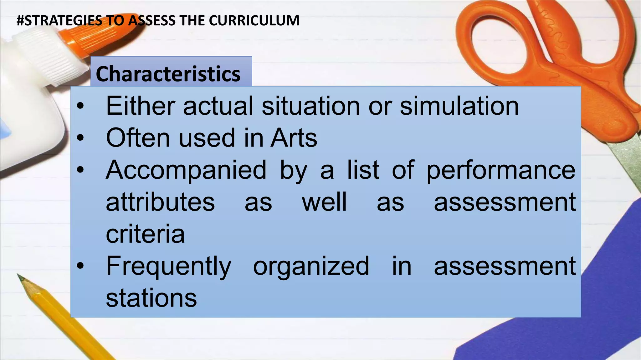 #STRATEGIES TO ASSESS THE CURRICULUM
Characteristics
• Either actual situation or simulation
• Often used in Arts
• Accompanied by a list of performance
attributes as well as assessment
criteria
• Frequently organized in assessment
stations
 