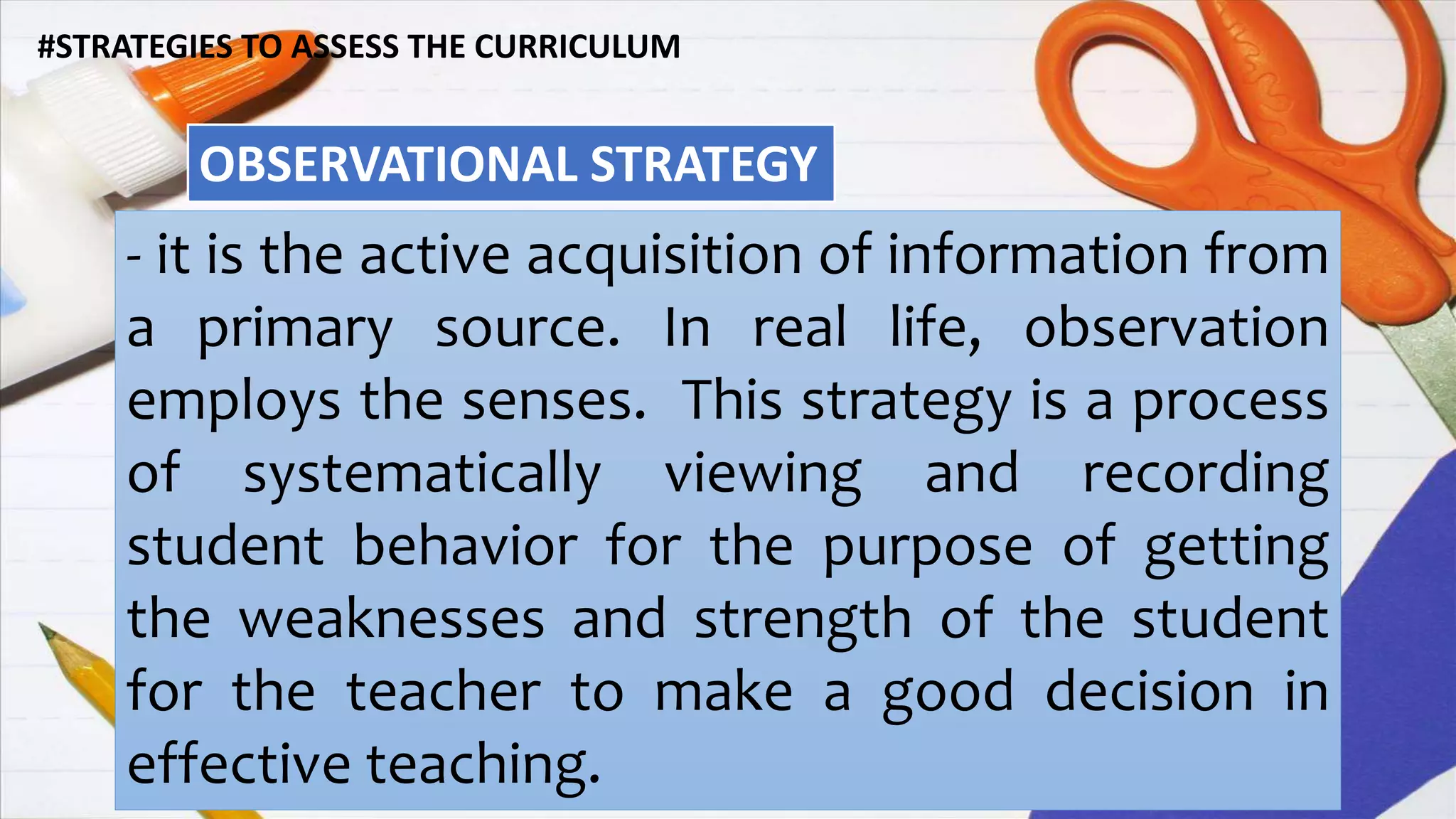 #STRATEGIES TO ASSESS THE CURRICULUM
OBSERVATIONAL STRATEGY
- it is the active acquisition of information from
a primary source. In real life, observation
employs the senses. This strategy is a process
of systematically viewing and recording
student behavior for the purpose of getting
the weaknesses and strength of the student
for the teacher to make a good decision in
effective teaching.
 