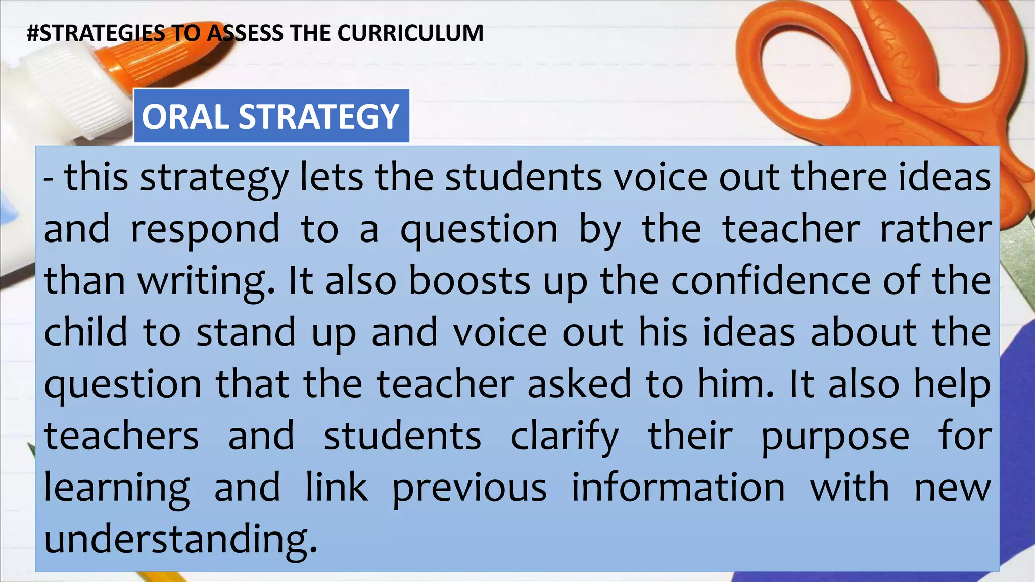 #STRATEGIES TO ASSESS THE CURRICULUM
ORAL STRATEGY
- this strategy lets the students voice out there ideas
and respond to a question by the teacher rather
than writing. It also boosts up the confidence of the
child to stand up and voice out his ideas about the
question that the teacher asked to him. It also help
teachers and students clarify their purpose for
learning and link previous information with new
understanding.
 