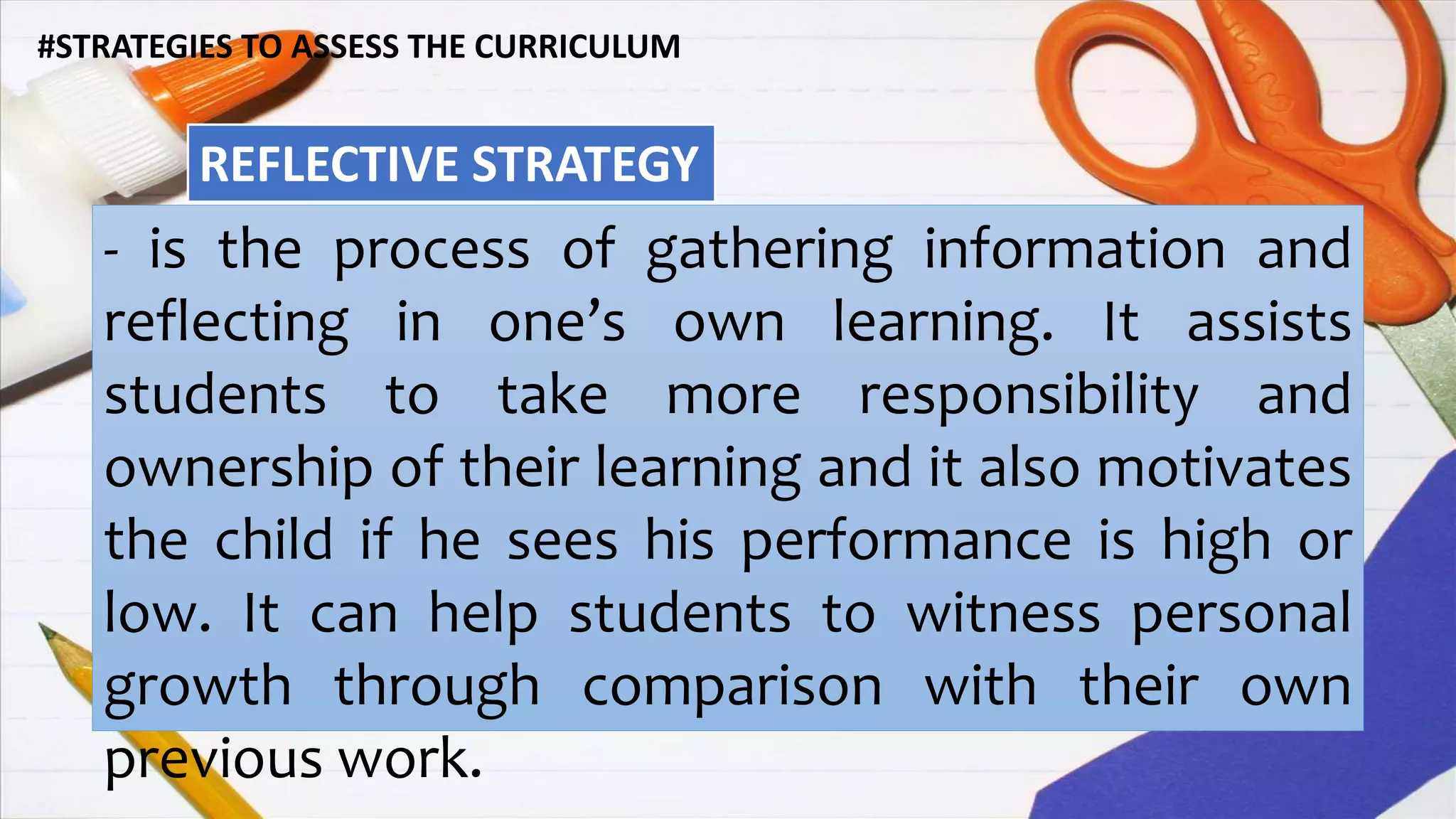 #STRATEGIES TO ASSESS THE CURRICULUM
REFLECTIVE STRATEGY
- is the process of gathering information and
reflecting in one’s own learning. It assists
students to take more responsibility and
ownership of their learning and it also motivates
the child if he sees his performance is high or
low. It can help students to witness personal
growth through comparison with their own
previous work.
 