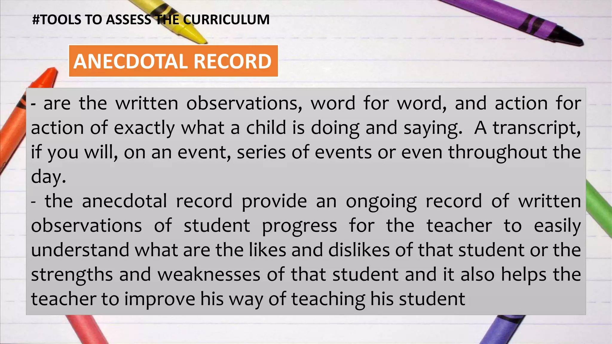 #TOOLS TO ASSESS THE CURRICULUM
ANECDOTAL RECORD
- are the written observations, word for word, and action for
action of exactly what a child is doing and saying. A transcript,
if you will, on an event, series of events or even throughout the
day.
- the anecdotal record provide an ongoing record of written
observations of student progress for the teacher to easily
understand what are the likes and dislikes of that student or the
strengths and weaknesses of that student and it also helps the
teacher to improve his way of teaching his student
 