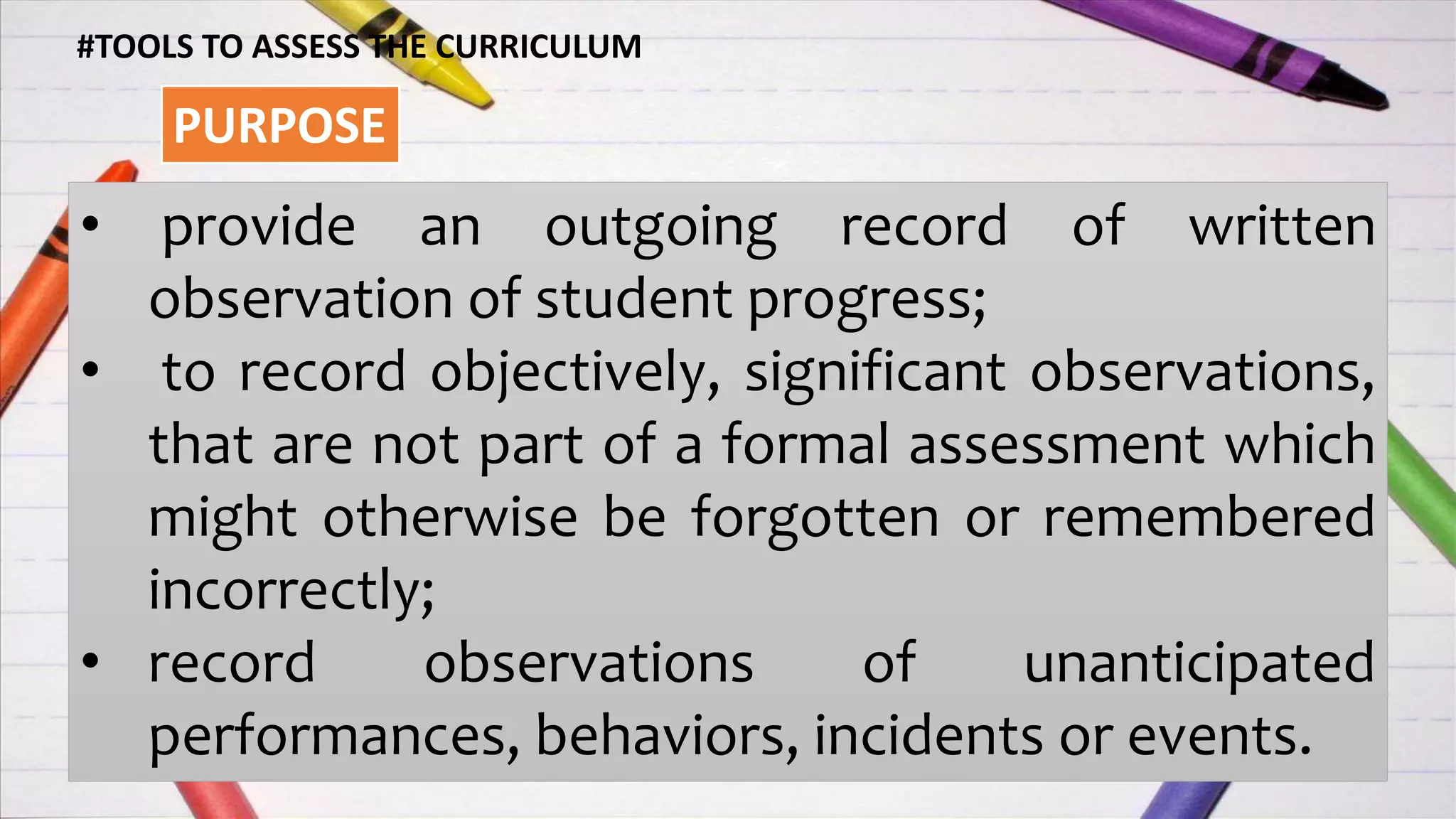 #TOOLS TO ASSESS THE CURRICULUM
PURPOSE
• provide an outgoing record of written
observation of student progress;
• to record objectively, significant observations,
that are not part of a formal assessment which
might otherwise be forgotten or remembered
incorrectly;
• record observations of unanticipated
performances, behaviors, incidents or events.
 