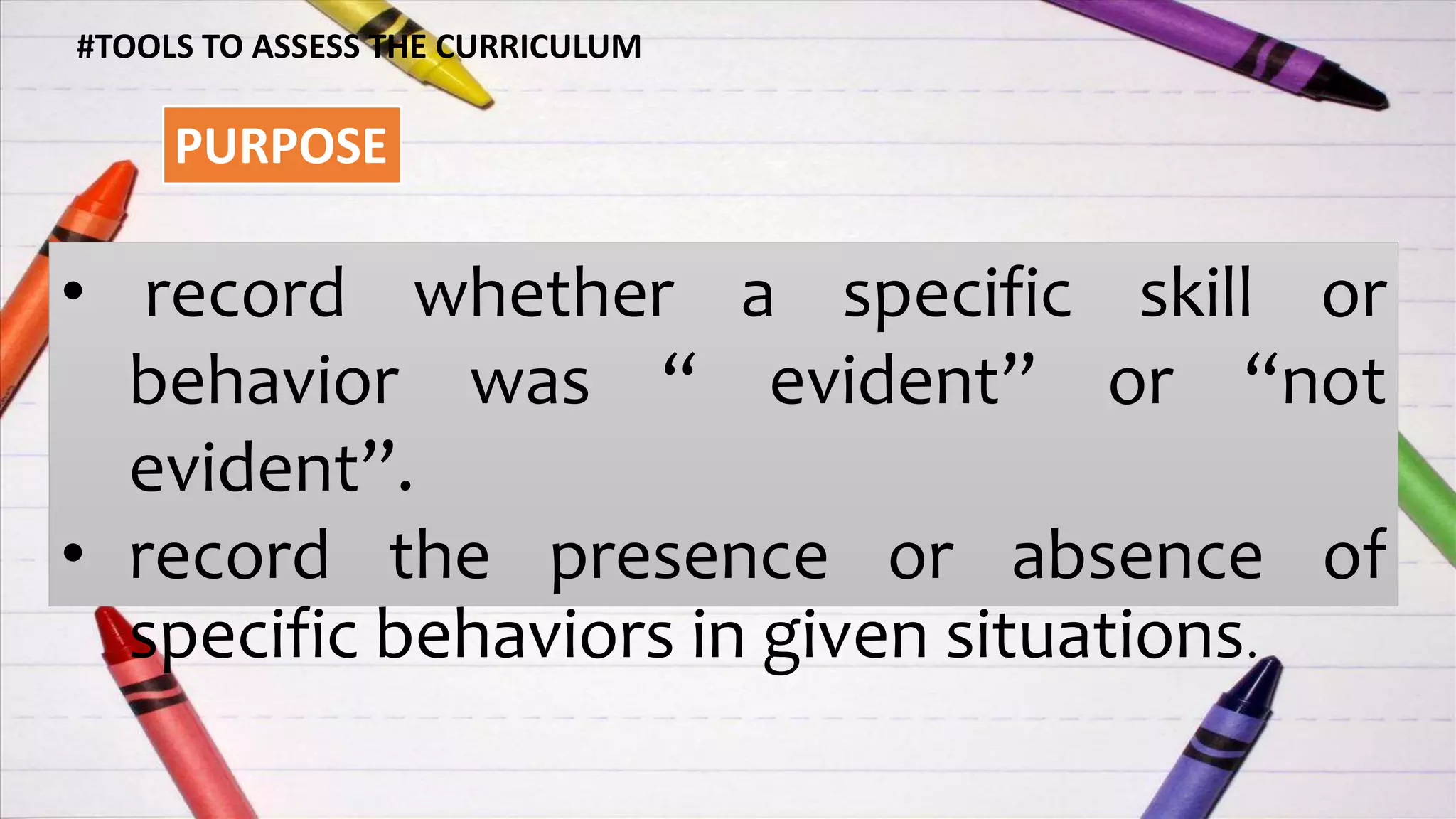 PURPOSE
#TOOLS TO ASSESS THE CURRICULUM
• record whether a specific skill or
behavior was “ evident” or “not
evident”.
• record the presence or absence of
specific behaviors in given situations.
 