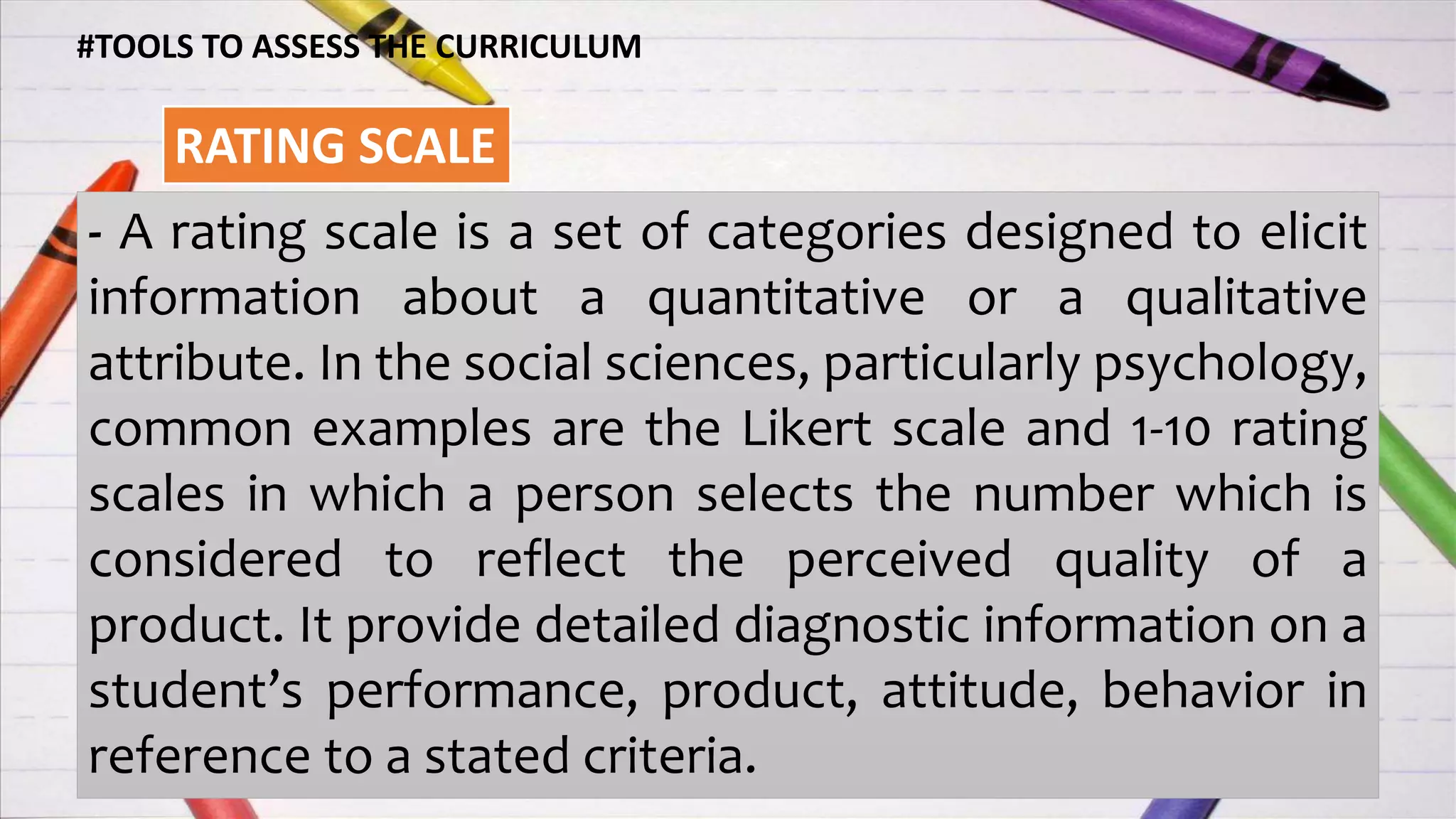 #TOOLS TO ASSESS THE CURRICULUM
RATING SCALE
- A rating scale is a set of categories designed to elicit
information about a quantitative or a qualitative
attribute. In the social sciences, particularly psychology,
common examples are the Likert scale and 1-10 rating
scales in which a person selects the number which is
considered to reflect the perceived quality of a
product. It provide detailed diagnostic information on a
student’s performance, product, attitude, behavior in
reference to a stated criteria.
 
