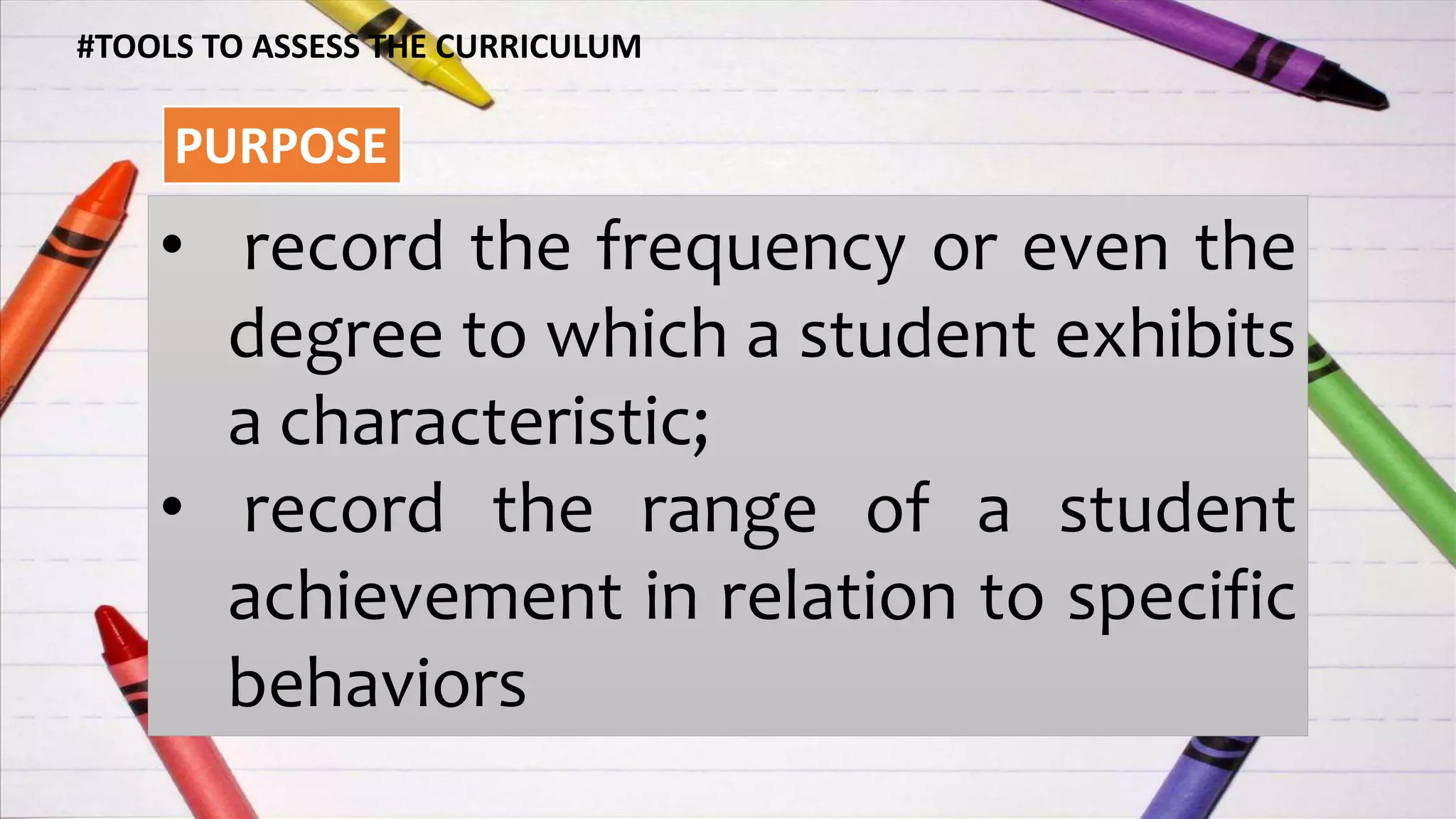 #TOOLS TO ASSESS THE CURRICULUM
PURPOSE
• record the frequency or even the
degree to which a student exhibits
a characteristic;
• record the range of a student
achievement in relation to specific
behaviors
 