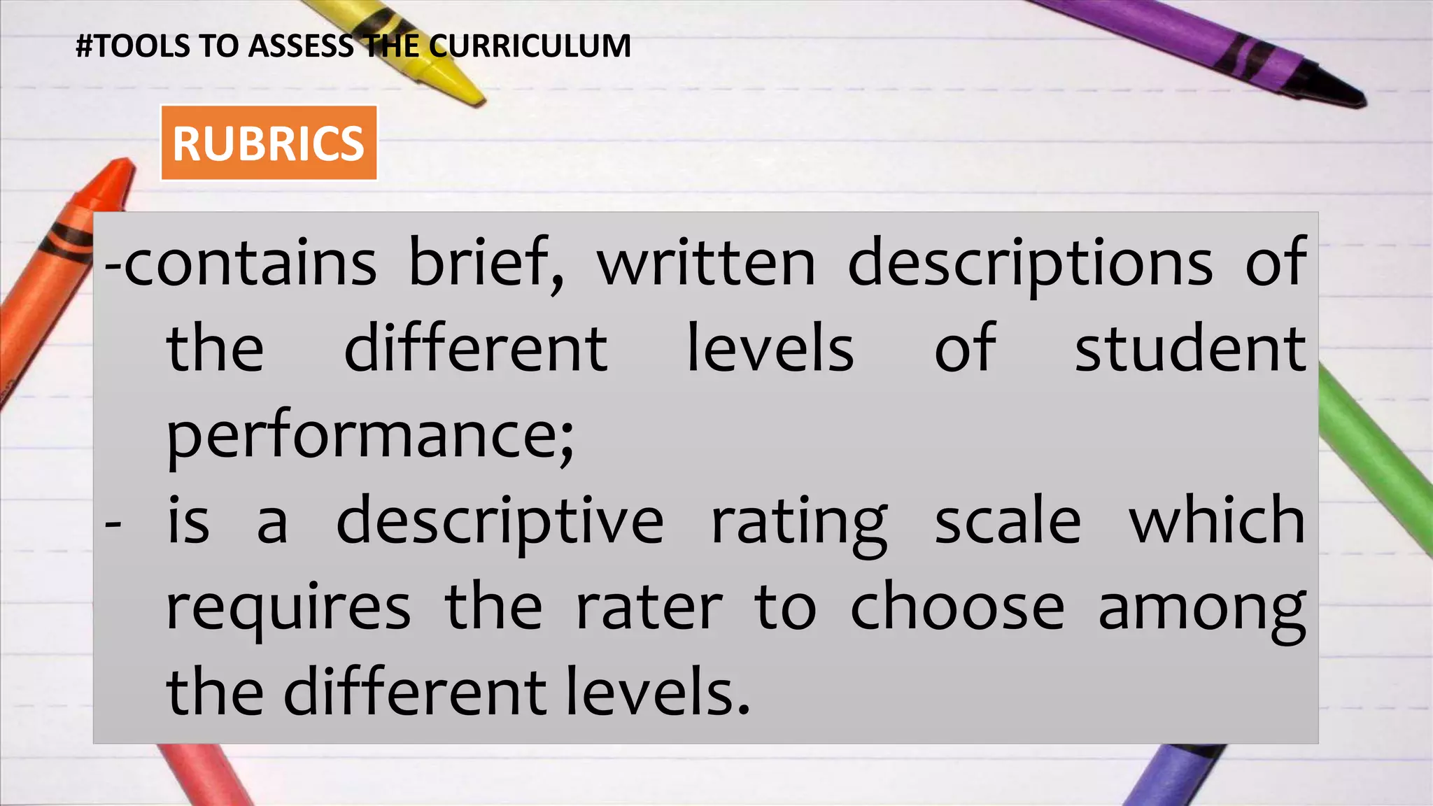 #TOOLS TO ASSESS THE CURRICULUM
RUBRICS
-contains brief, written descriptions of
the different levels of student
performance;
- is a descriptive rating scale which
requires the rater to choose among
the different levels.
 