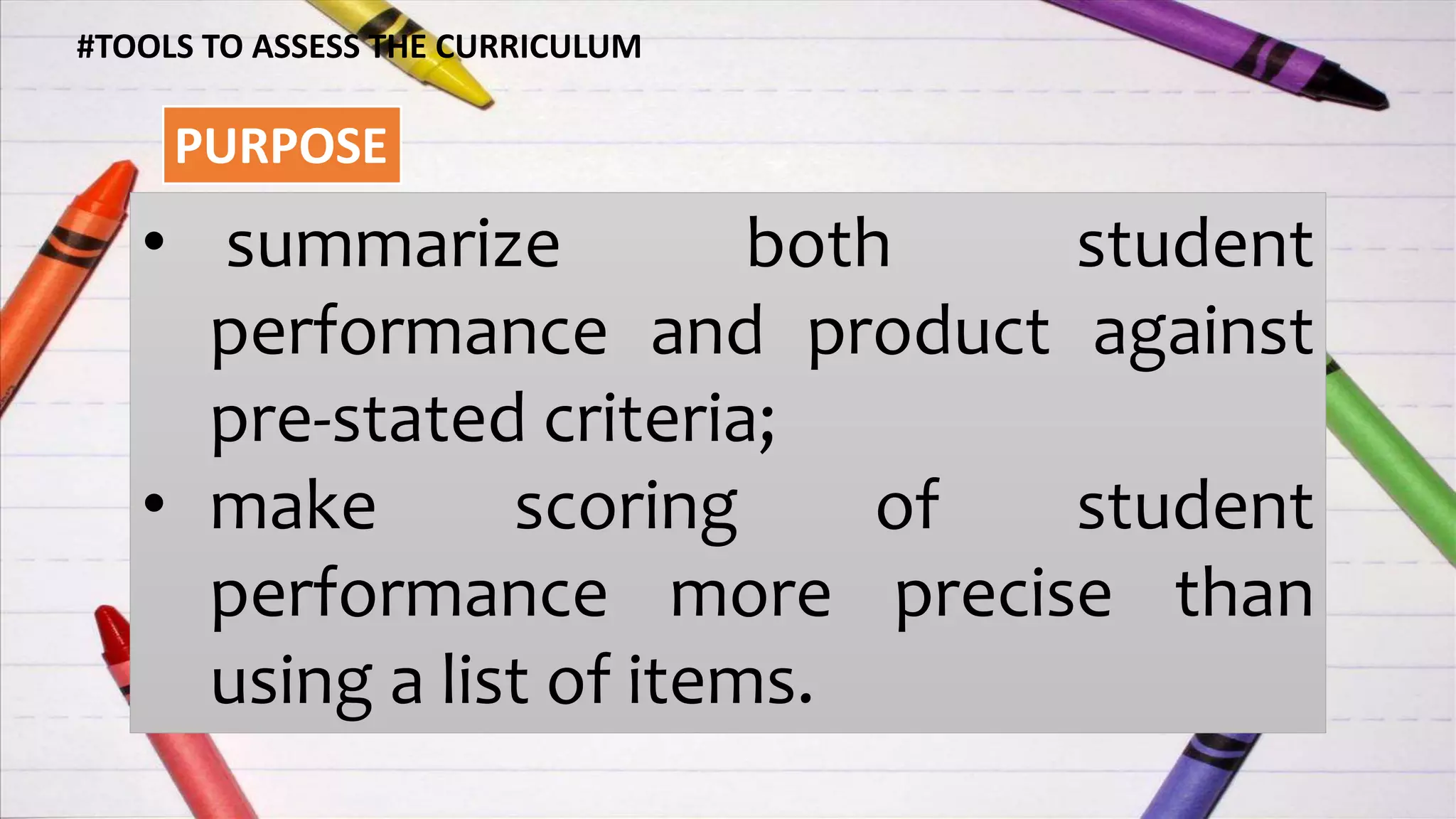 #TOOLS TO ASSESS THE CURRICULUM
PURPOSE
• summarize both student
performance and product against
pre-stated criteria;
• make scoring of student
performance more precise than
using a list of items.
 