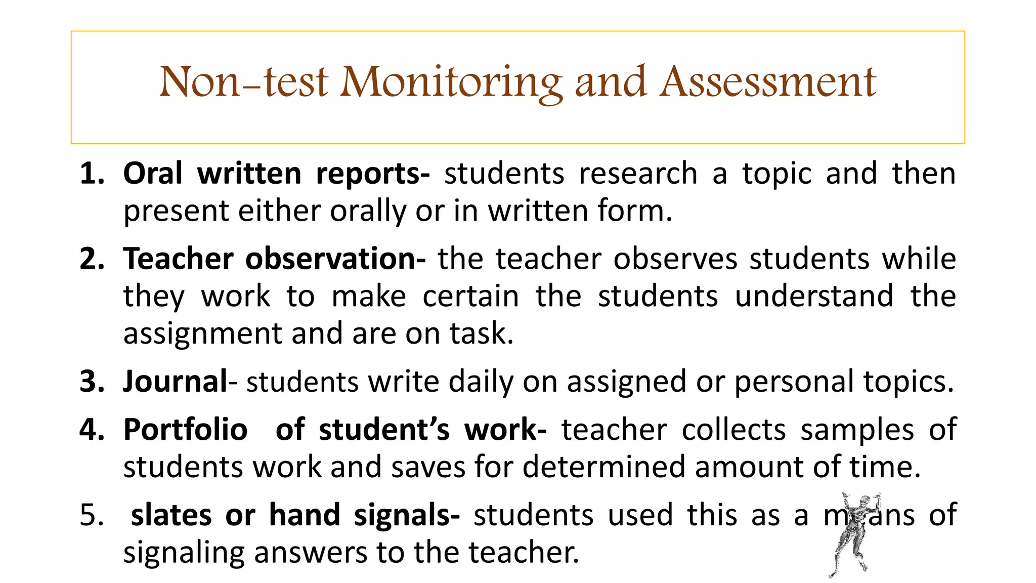 Non-test Monitoring and Assessment
1. Oral written reports- students research a topic and then
present either orally or in written form.
2. Teacher observation- the teacher observes students while
they work to make certain the students understand the
assignment and are on task.
3. Journal- students write daily on assigned or personal topics.
4. Portfolio of student’s work- teacher collects samples of
students work and saves for determined amount of time.
5. slates or hand signals- students used this as a means of
signaling answers to the teacher.
 