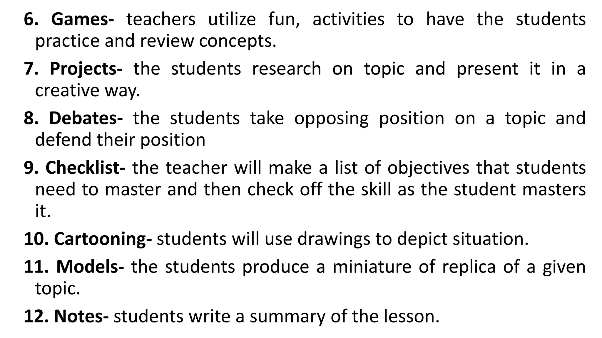 6. Games- teachers utilize fun, activities to have the students
practice and review concepts.
7. Projects- the students research on topic and present it in a
creative way.
8. Debates- the students take opposing position on a topic and
defend their position
9. Checklist- the teacher will make a list of objectives that students
need to master and then check off the skill as the student masters
it.
10. Cartooning- students will use drawings to depict situation.
11. Models- the students produce a miniature of replica of a given
topic.
12. Notes- students write a summary of the lesson.
 