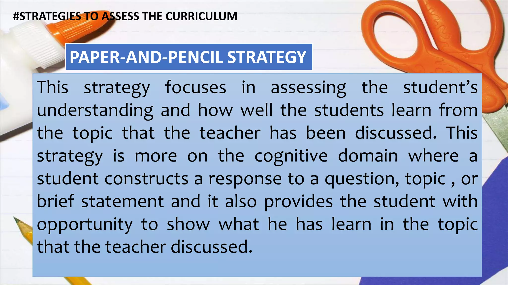 #STRATEGIES TO ASSESS THE CURRICULUM
PAPER-AND-PENCIL STRATEGY
This strategy focuses in assessing the student’s
understanding and how well the students learn from
the topic that the teacher has been discussed. This
strategy is more on the cognitive domain where a
student constructs a response to a question, topic , or
brief statement and it also provides the student with
opportunity to show what he has learn in the topic
that the teacher discussed.
 